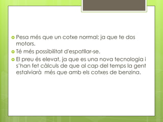  Pesa  més que un cotxe normal; ja que te dos
  motors.
 Té més possibilitat d'espatllar-se.
 El preu és elevat, ja que es una nova tecnologia i
  s’han fet càlculs de que al cap del temps la gent
  estalviarà més que amb els cotxes de benzina.
 