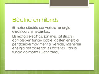 Elèctric en híbrids
El motor elèctric converteix l'energia
elèctrica en mecànica.
Els motors elèctrics, són més sofisticats i
compleixen funció doble: gasten energia
per donar-li moviment al vehicle, i generen
energia per carregar les bateries. [fan la
funció de motor i Generador].
 