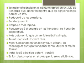    Té major eficiència en el consum: aprofiten un 30% de
    l’energia que generen mentre que els convencionals
    només un 19%.
   Reducció de les emissions.
   Fa Menys soroll.
   Resposta més ràpida.
   Recuperació d’energia en les frenades ( els frens són
    generatius).
   Més autonomia que un vehicle elèctric simple.
   Té més suavitat i facilitat d’ús.
   Millor funcionament en recorreguts urbans. En
    recorreguts curts pot funcionar sense utilitzar el motor
    tèrmic.
   Instal·lació elèctrica potent i versàtil.
   Es fan descomptes en el preu per la seva eficiència.
 