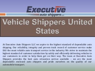 At Executive Auto Shippers LLC we aspire to the highest standard of dependable auto
shipping. Our reliability, integrity and proven track record of customer service make
EAS the most reliable auto transport service in the industry. We strive to maintain the
highest standard of customer satisfaction by safely and efficiently delivering vehicles to
our customers in order to help them get on their way. The team at Executive Auto
Shippers provides the best auto relocation service available – we are the most
dependable enclosed auto shippers and pride ourselves on the quality of our
automobiletransport.
 