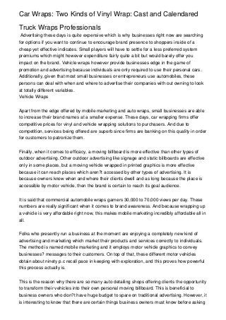 Car Wraps: Two Kinds of Vinyl Wrap: Cast and Calendared

Truck Wraps Professionals
 Advertising these days is quite expensive which is why businesses right now are searching
for options if you want to continue to encourage brand presence to shoppers inside of a
cheap yet effective indicates. Small players will have to settle for a less preferred system
premiums which might however expenditure fairly quite a bit but would barely offer you
impact on the brand. Vehicle wraps however provide businesses edge in the game of
promotion and advertising because individuals are only required to use their personal cars.
Additionally, given that most small businesses or entrepreneurs use automobiles, these
persons can deal with when and where to advertise their companies with out owning to look
at totally different variables.
Vehicle Wraps


Apart from the edge offered by mobile marketing and auto wraps, small businesses are able
to increase their brand names at a smaller expense. These days, car wrapping firms offer
competitive prices for vinyl and vehicle wrapping solutions to purchasers. And due to
competition, services being offered are superb since firms are banking on this quality in order
for customers to patronize them.


Finally, when it comes to efficacy, a moving billboard is more effective than other types of
outdoor advertising. Other outdoor advertising like signage and static billboards are effective
only in some places, but a moving vehicle wrapped in printed graphics is more effective
because it can reach places which aren?t accessed by other types of advertising. It is
because owners know when and where their clients dwell and as long because the place is
accessible by motor vehicle, then the brand is certain to reach its goal audience.


It is said that commercial automobile wraps garners 30,000 to 70,000 views per day. These
numbers are really significant when it comes to brand awareness. And because wrapping up
a vehicle is very affordable right now, this makes mobile marketing incredibly affordable all in
all.


Folks who presently run a business at the moment are enjoying a completely new kind of
advertising and marketing which market their products and services correctly to individuals.
The method is named mobile marketing and it employs motor vehicle graphics to convey
businesses? messages to their customers. On top of that, these different motor vehicles
obtain about ninety p.c recall pace in keeping with exploration, and this proves how powerful
this process actually is.


This is the reason why there are so many auto detailing shops offering clients the opportunity
to transform their vehicles into their own personal moving billboard. This is beneficial to
business owners who don?t have huge budget to spare on traditional advertising. However, it
is interesting to know that there are certain things business owners must know before asking
 