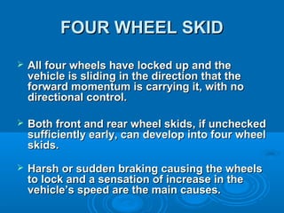 FOUR WHEEL SKIDFOUR WHEEL SKID
 All four wheels have locked up and theAll four wheels have locked up and the
vehicle is sliding in the direction that thevehicle is sliding in the direction that the
forward momentum is carrying it, with noforward momentum is carrying it, with no
directional control.directional control.
 Both front and rear wheel skids, if uncheckedBoth front and rear wheel skids, if unchecked
sufficiently early, can develop into four wheelsufficiently early, can develop into four wheel
skids.skids.
 Harsh or sudden braking causing the wheelsHarsh or sudden braking causing the wheels
to lock and a sensation of increase in theto lock and a sensation of increase in the
vehicle’s speed are the main causes.vehicle’s speed are the main causes.
 