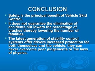CONCLUSIONCONCLUSION
 Safety is the principal benefit of Vehicle SkidSafety is the principal benefit of Vehicle Skid
Control.Control.
 It does not guarantee the elimination ofIt does not guarantee the elimination of
accidents but lowers the percentage ofaccidents but lowers the percentage of
crashes thereby lowering the number ofcrashes thereby lowering the number of
fatalities.fatalities.
 The latest generation of stability controlThe latest generation of stability control
systems offer drivers increased protection forsystems offer drivers increased protection for
both themselves and the vehicle, they canboth themselves and the vehicle, they can
never overcome poor judgements or the lawsnever overcome poor judgements or the laws
of physics.of physics.
 
