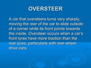OVERSTEEROVERSTEER
A car that oversteers turns very sharply,A car that oversteers turns very sharply,
moving the rear of the car to slide outsidemoving the rear of the car to slide outside
of a corner while its front points towardsof a corner while its front points towards
the inside. Oversteer occurs when a car’sthe inside. Oversteer occurs when a car’s
front tyres have more traction than thefront tyres have more traction than the
rear tyres, particularly with rear wheelrear tyres, particularly with rear wheel
drive cars.drive cars.
 