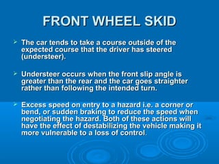 FRONT WHEEL SKIDFRONT WHEEL SKID
 The car tends to take a course outside of theThe car tends to take a course outside of the
expected course that the driver has steeredexpected course that the driver has steered
(understeer).(understeer).
 Understeer occurs when the front slip angle isUndersteer occurs when the front slip angle is
greater than the rear and the car goes straightergreater than the rear and the car goes straighter
rather than following the intended turn.rather than following the intended turn.
 Excess speed on entry to a hazard i.e. a corner orExcess speed on entry to a hazard i.e. a corner or
bend, or sudden braking to reduce the speed whenbend, or sudden braking to reduce the speed when
negotiating the hazard. Both of these actions willnegotiating the hazard. Both of these actions will
have the effect of destabilizing the vehicle making ithave the effect of destabilizing the vehicle making it
more vulnerable to a loss of controlmore vulnerable to a loss of control..
 
