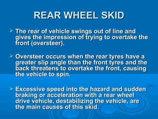 REAR WHEEL SKIDREAR WHEEL SKID
 The rear of vehicle swings out of line andThe rear of vehicle swings out of line and
gives the impression of trying to overtake thegives the impression of trying to overtake the
front (oversteer).front (oversteer).
 Oversteer occurs when the rear tyres have aOversteer occurs when the rear tyres have a
greater slip angle than the front tyres and thegreater slip angle than the front tyres and the
back threatens to overtake the front, causingback threatens to overtake the front, causing
the vehicle to spin.the vehicle to spin.
 Excessive speed into the hazard and suddenExcessive speed into the hazard and sudden
braking or acceleration with a rear wheelbraking or acceleration with a rear wheel
drive vehicle, destabilizing the vehicle, aredrive vehicle, destabilizing the vehicle, are
the main causes of this skid.the main causes of this skid.
 