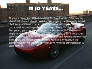 in 10 years…
• 10 years from now, I would like to be driving the Tesla Roadster. Out of the many
alternative fuel cars, that one to me is the most intriguing. I am inspired by its level
of efficiency for an electric car, and the many upsides including the 380 miles you
can receive from one charge and just the thought of being completely independent
from gas and gas prices from ANY electric car inspires me. Also, I believe it is
simply the most innovative car we have seen yet in the fact that it is made purely
out of something that is not metal, making it lighter and the next level of progression
in our culture and lifestyle. Overall, the Tesla Roadster is my favorite of the
alternative fuel car with the most innovation, being my choice of transportation 10
years from now.
 