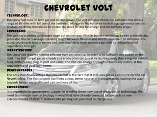 Chevrolet Volt
Technology:
The Chevy Volt runs on both gas and electric power. The Volt contains lithium-ion batteries that allow a
range of 38 miles with full use of the batteries. Along with the batteries inside is a gas generator used to
produce electricity that allows for a total 380 miles for one full charge and one full tank of gas.
Advantages:
The Volt has countless advantages when put on the road. With its battery technology as well as the electric
generator, this car’s average operating length between fill-ups is one month, equivalent to 900 miles. The
aspect alone saves tons of money and time purchasing more and more gas with its reduced level of
dependence from gas.
Infrastructure:
The Chevy volt requires nothing different from any other car in order to be sufficient and sustain on the
road. The Volt can get gas as it needs just as any other car, just at 4x less frequently than a regular vehicle.
Also, with its easy plug-in port and cable, the Volt can charge through virtually any outlet, at the
convenience of your own home.
Disadvantages:
The only true disadvantage that this car has is the fact that it still uses gas as a resource for the car.
Nevertheless, The Volt propels itself into a new, better source of transportation, leading the way
towards better, more efficient cars and way of life.
Government:
It is important for government support in creating these new use of resources in technology. We
need to promote new technology in ways that have already been put to use such as new
establishments of electric stations into parking lots provided to charge cars.
 