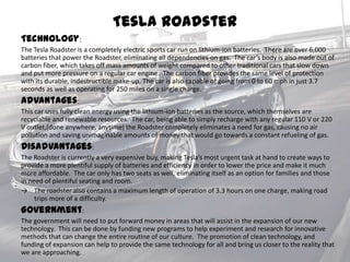 Tesla Roadster
Technology:
The Tesla Roadster is a completely electric sports car run on lithium-ion batteries. There are over 6,000
batteries that power the Roadster, eliminating all dependencies on gas. The car’s body is also made out of
carbon fiber, which takes off mass amounts of weight compared to other traditional cars that slow down
and put more pressure on a regular car engine. The carbon fiber provides the same level of protection
with its durable, indestructible make-up. The car is also capable of going from 0 to 60 mph in just 3.7
seconds as well as operating for 250 miles on a single charge.
Advantages:
This car uses fully clean energy using the lithium-ion batteries as the source, which themselves are
recyclable and renewable resources. The car, being able to simply recharge with any regular 110 V or 220
V outlet,(done anywhere, anytime) the Roadster completely eliminates a need for gas, causing no air
pollution and saving unimaginable amounts of money that would go towards a constant refueling of gas.
Disadvantages:
The Roadster is currently a very expensive buy, making Tesla’s most urgent task at hand to create ways to
provide a more plentiful supply of batteries and efficiency in order to lower the price and make it much
more affordable. The car only has two seats as well, eliminating itself as an option for families and those
in need of plentiful seating and room.
→ The roadster also contains a maximum length of operation of 3.3 hours on one charge, making road
trips more of a difficulty.
Government:
The government will need to put forward money in areas that will assist in the expansion of our new
technology. This can be done by funding new programs to help experiment and research for innovative
methods that can change the entire routine of our culture. The promotion of clean technology, and
funding of expansion can help to provide the same technology for all and bring us closer to the reality that
we are approaching.
 