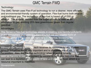 GMC Terrain FWD
Technology:
The GMC Terrain uses Flex-Fuel technology to run a cleaner, more efficient,
and environmental-friendly system of operation. Flex-fuel burns both ethanol
and traditional gas. The technology of flex-fuel is based off of E85 or
ethanol. The ethanol, derived from the sugar of corn, is used as an
alternative to gas, emitting 25% less greenhouse gases than regular
gasoline.
Advantages:
The Terrain’s Flex-fuel technology assists in creating less harmful pollutants
in the atmosphere and uses a system in which we use a better form of
technology that’s resources are right here in America, lessening the
country’s dependence on other countries and their resources.
Disadvantages:
Although the Terrain’s flex-fuel tech receives its resources locally, it takes
away a resources that is very important and is ultimately one of our
necessities. Also, the flex-fuel technology when looked at broadly can be
seen as harmful to our environment by constantly using the resource that
can lead to a depletion in our supply of land and crops for food, which is a
resource important to maximize.
Government:
 