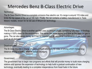 Mercedes Benz B-Class Electric Drive
Technology:
The B-Class Electric Drive is a complete emission-free electric car. It’s range is around 115 miles and
limits the top speed of the car at 100 mph. Finally, the car contains a battery manufactured in Tesla
Motors’ models, known for its full use of lithium-ion technology.
Advantages:
The B-Class Electric Drive is another car that uses no amount of gas, containing fully-clean technology,
making it 100% clean for the environment. This saves the driver money and time as the need for gas is
gone. The car also saves money as it has no requirement for additional maintenance of gas-fueled cars
such as oil changes.
Disadvantages:
The B-Class requires a charge of lasting 2 hours after only 60 miles of driving which makes long-
distance driving a conflict when in certain situations.
Government:
The government has to begin new programs and efforts that will provide money to build more charging
stations and sponsor the expansion of technology to help build a gradual continuation of new
technology, eventually leading to a complete independence from fossil fuels in the future.
 