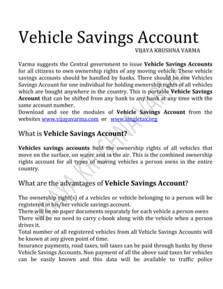 VIJAYA KRUSHNA VARMA
Varma suggests the Central government to issue Vehicle Savings Accounts
for all citizens to own ownership rights of any moving vehicle. These vehicle
savings accounts should be handled by banks. There should be one Vehicles
Savings Account for one individual for holding ownership rights of all vehicles
which are bought anywhere in the country. This is portable Vehicle Savings
Account that can be shifted from any bank to any bank at any time with the
same account number.
Download and see the modules of Vehicle Savings Account from the
websites www.vijayavarma.com or www.singletax.org
What is Vehicle Savings Account?
Vehicles savings accounts hold the ownership rights of all vehicles that
move on the surface, on water and in the air. This is the combined ownership
rights account for all types of moving vehicles a person owns in the entire
country.
What are the advantages of Vehicle Savings Account?
The ownership right(s) of a vehicles or vehicle belonging to a person will be
registered in his/her vehicle savings account.
There will be no paper documents separately for each vehicle a person owns
There will be no need to carry c-book along with the vehicle when a person
drives it.
Total number of all registered vehicles from all Vehicle Savings Accounts will
be known at any given point of time.
Insurance payments, road taxes, toll taxes can be paid through banks by these
Vehicle Savings Accounts. Non payment of all the above said taxes for vehicles
can be easily known and this data will be available to traffic police
 