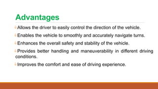 Advantages
Allows the driver to easily control the direction of the vehicle.
Enables the vehicle to smoothly and accurately navigate turns.
Enhances the overall safety and stability of the vehicle.
Provides better handling and maneuverability in different driving
conditions.
Improves the comfort and ease of driving experience.
 