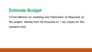 Estimate Budget
Cost-effective on modeling and Fabrication (if Required) on
this project. Started from 50 thousand to 1 lac maybe for this
research work.
 