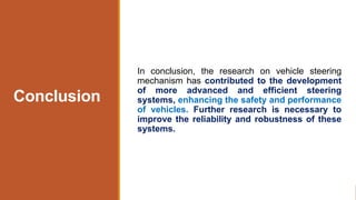 Conclusion
In conclusion, the research on vehicle steering
mechanism has contributed to the development
of more advanced and efficient steering
systems, enhancing the safety and performance
of vehicles. Further research is necessary to
improve the reliability and robustness of these
systems.
 