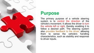 Purpose
The primary purpose of a vehicle steering
system is to control the direction of the
vehicle's movement. It allows the driver to turn
the vehicle left or right, thereby enabling it to
follow a desired path. The steering system
also provides feedback to the driver, allowing
them to sense the vehicle's handling
characteristics, such as stability and response
to driver inputs.
 