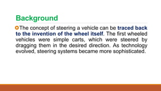 Background
The concept of steering a vehicle can be traced back
to the invention of the wheel itself. The first wheeled
vehicles were simple carts, which were steered by
dragging them in the desired direction. As technology
evolved, steering systems became more sophisticated.
 