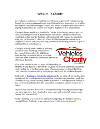 Vehicles	
  To	
  Charity	
  
	
  
Do	
  you	
  have	
  an	
  old	
  clunker	
  or	
  vehicle	
  you’re	
  looking	
  to	
  get	
  rid	
  of?	
  Instead	
  of	
  going	
  
through	
  the	
  grueling	
  process	
  of	
  trying	
  to	
  sell	
  that	
  vehicle	
  to	
  someone	
  or	
  get	
  it	
  sold	
  to	
  
a	
  scrap	
  yard,	
  consider	
  donating	
  to	
  Vehicles	
  To	
  Charity,	
  an	
  organization	
  dedicated	
  to	
  
helping	
  charities	
  raise	
  the	
  support	
  they	
  need	
  to	
  do	
  great	
  work	
  in	
  communities.	
  
	
  
When	
  you	
  donate	
  a	
  vehicle	
  to	
  Vehicles	
  To	
  Charity,	
  several	
  things	
  happen:	
  you	
  can	
  
select	
  the	
  charity	
  you	
  want	
  to	
  donate	
  to	
  and	
  Vehicles	
  To	
  Charity	
  will	
  ensure	
  the	
  
vehicle	
  gets	
  to	
  that	
  charity.	
  Our	
  team	
  will	
  correspond	
  with	
  you	
  and	
  the	
  charity	
  to	
  
make	
  sure	
  the	
  donation	
  is	
  taken	
  care	
  of	
  and	
  all	
  of	
  the	
  proper	
  documentation	
  is	
  
completed.	
  Vehicles	
  To	
  Charity	
  will	
  help	
  you	
  identify	
  the	
  charity	
  you	
  want	
  to	
  give	
  to	
  
and	
  make	
  the	
  donation	
  happen.	
  	
  
	
  
When	
  you	
  actually	
  donate	
  a	
  vehicle,	
  a	
  charity	
  
can	
  decide	
  to	
  do	
  two	
  things	
  with	
  it:	
  either	
  
they	
  can	
  sell	
  it	
  themselves	
  for	
  additional	
  
funds,	
  or	
  they	
  can	
  use	
  the	
  vehicle	
  to	
  do	
  their	
  
charitable	
  work.	
  Either	
  way,	
  you	
  receive	
  a	
  tax	
  write	
  
off	
  for	
  your	
  donation.	
  	
  
	
  
What	
  is	
  the	
  amount	
  of	
  your	
  tax	
  write	
  off?	
  Depending	
  on	
  
what	
  the	
  charity	
  decides	
  to	
  do	
  with	
  the	
  car,	
  your	
  car	
  is	
  worth	
  either	
  the	
  amount	
  the	
  
charity	
  sells	
  it	
  for	
  or	
  the	
  fair	
  market	
  value	
  of	
  your	
  car	
  when	
  you	
  donated	
  it.	
  If	
  the	
  
charity	
  decides	
  to	
  use	
  the	
  vehicle,	
  then	
  you	
  get	
  to	
  write	
  off	
  the	
  market	
  value	
  price.	
  	
  
	
  
The	
  benefit	
  of	
  donating	
  to	
  Vehicles	
  To	
  Charity	
  are	
  the	
  tax	
  write	
  off,	
  not	
  wasting	
  time	
  
trying	
  to	
  sell	
  the	
  vehicle	
  yourself	
  and	
  enabling	
  a	
  charity	
  to	
  continue	
  their	
  work.	
  You	
  
can	
  help	
  a	
  charity	
  just	
  by	
  donating	
  a	
  vehicle	
  you	
  think	
  is	
  no	
  longer	
  worth	
  keeping.	
  It	
  
may	
  seem	
  like	
  junk	
  to	
  you,	
  but	
  it’s	
  a	
  substantial	
  resource	
  or	
  amount	
  of	
  funds	
  for	
  a	
  
charity.	
  	
  
	
  
Help	
  a	
  charity	
  continue	
  their	
  work	
  in	
  the	
  community	
  by	
  donating	
  what’s	
  sitting	
  in	
  
your	
  driveway.	
  Move	
  that	
  vehicle,	
  clear	
  some	
  space	
  and	
  write	
  it	
  off	
  on	
  your	
  taxes.	
  
Can	
  you	
  find	
  a	
  better	
  deal?	
  	
  
	
  
To	
  start	
  donating	
  or	
  to	
  learn	
  more	
  information	
  regarding	
  the	
  donation	
  process,	
  
contact	
  Vehicles	
  To	
  Charity	
  or	
  go	
  online	
  to	
  http://vehiclestocharity.com/	
  
	
  
	
  
 