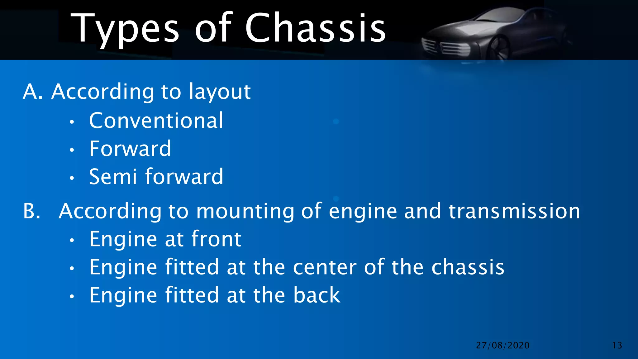•
•
•
Types of Chassis
A. According to layout
• Conventional
• Forward
• Semi forward
B. According to mounting of engine and transmission
• Engine at front
• Engine fitted at the center of the chassis
• Engine fitted at the back
27/08/2020 13
 