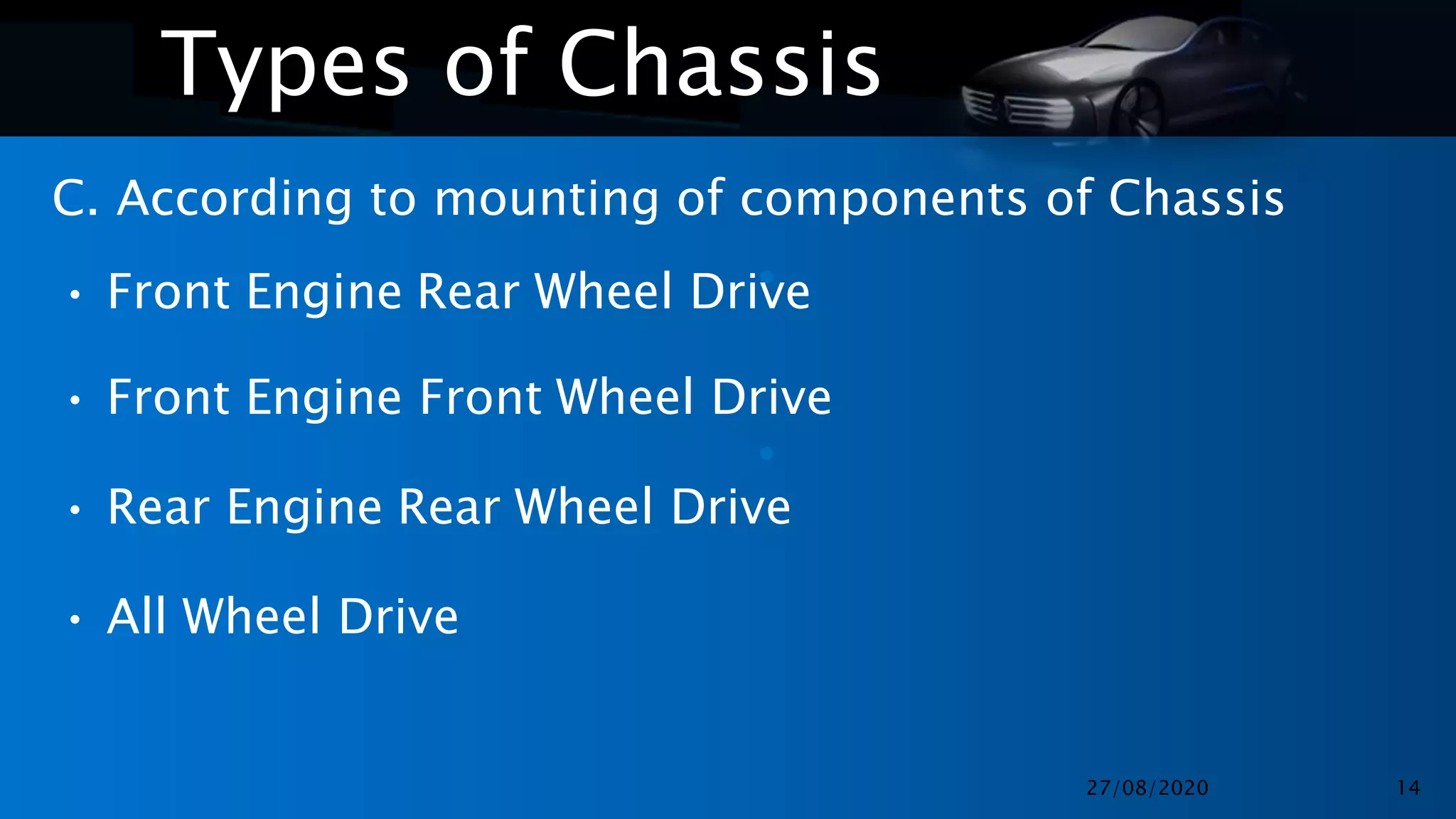•
•
Types of Chassis
C. According to mounting of components of Chassis
• Front Engine Rear Wheel Drive
• Front Engine Front Wheel Drive
• Rear Engine Rear Wheel Drive
• All Wheel Drive
27/08/2020 14
 