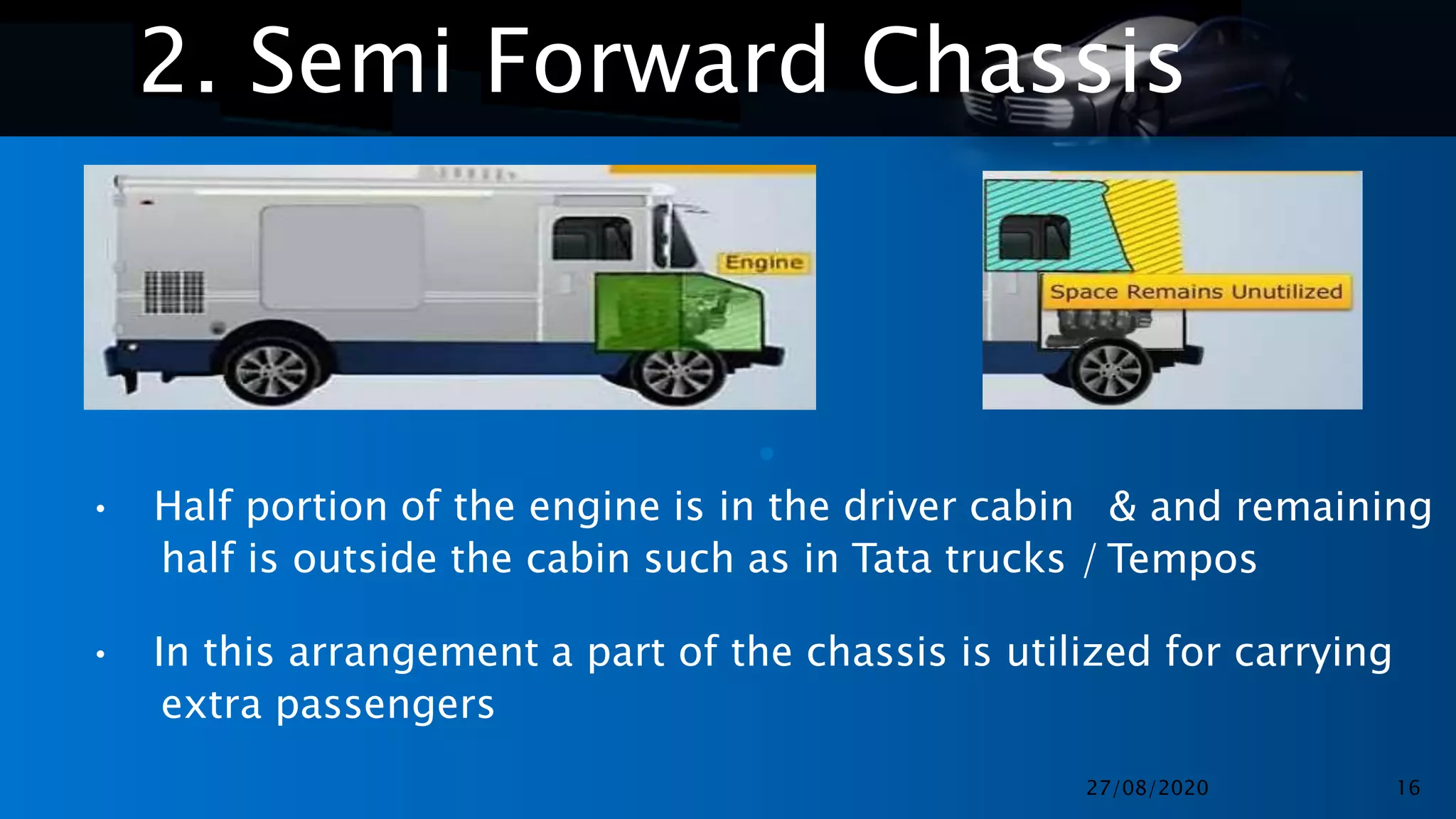 •
•
2. Semi Forward Chassis
• Half portion of the engine is in the driver cabin
half is outside the cabin such as in Tata trucks /
& and remaining
Tempos
• In this arrangement a part of the chassis is utilized for carrying
extra passengers
27/08/2020 16
 
