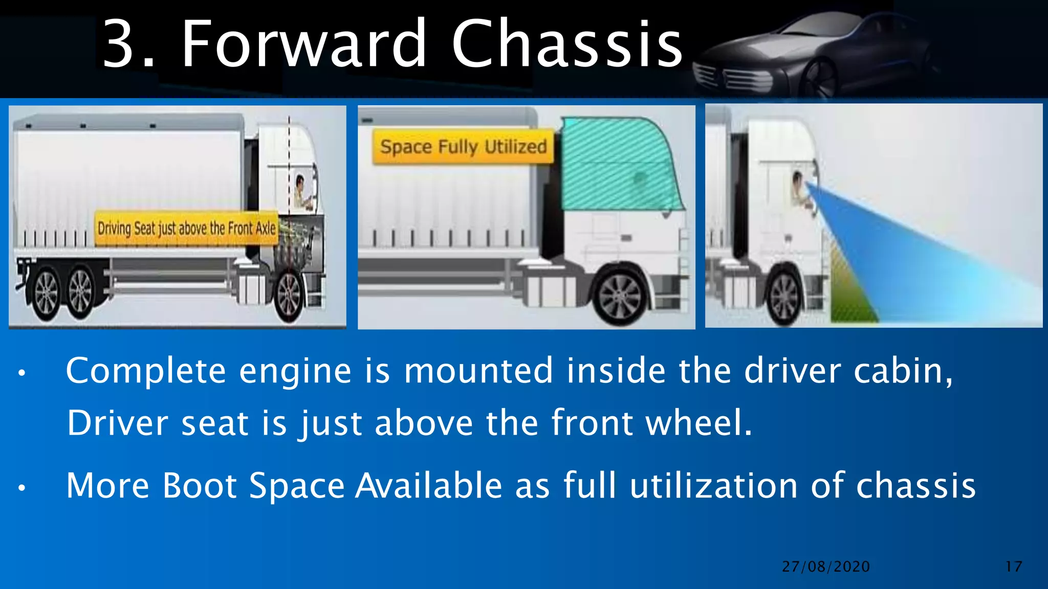 •
•
3. Forward Chassis
• Complete engine is mounted inside the driver cabin,
Driver seat is just above the front wheel.
• More Boot Space Available as full utilization of chassis
27/08/2020 17
 