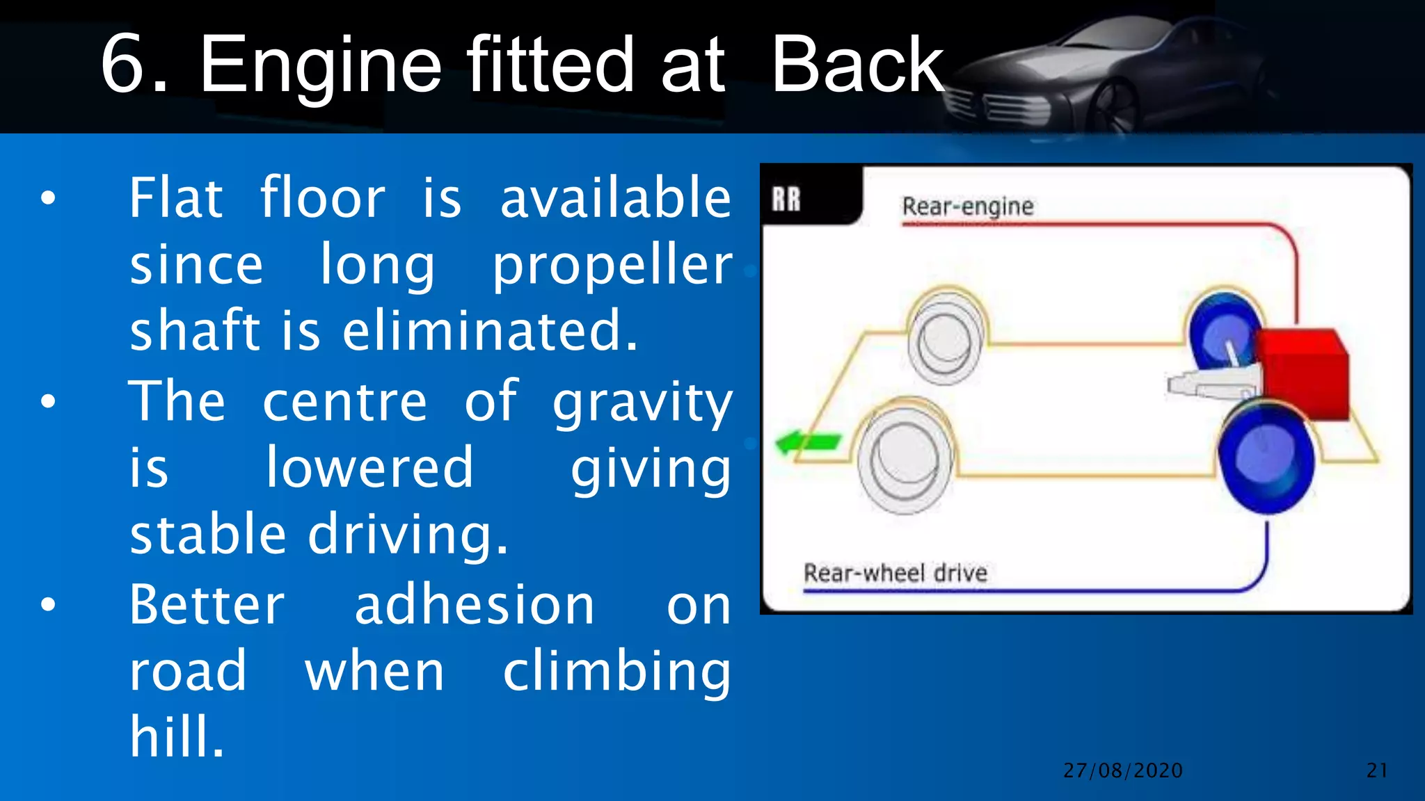 •
•
6. Engine fitted at Back
• Flat floor is available
since long propeller
shaft is eliminated.
• The centre of gravity
is lowered giving
stable driving.
• Better adhesion on
road when climbing
hill. 27/08/2020 21
 