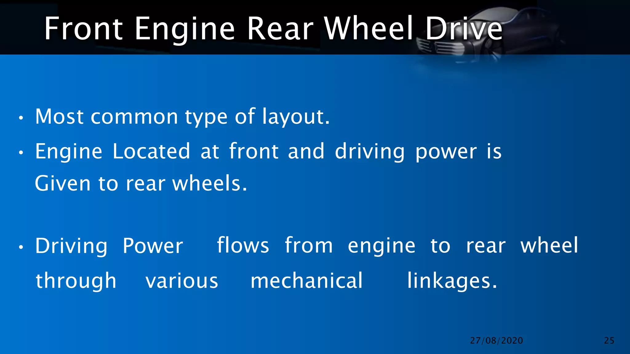 Front Engine Rear Wheel Drive
• Most common type of layout.
• Engine Located at front and driving power is
Given to rear wheels.
• Driving Power flows from engine to rear wheel
through various mechanical linkages.
27/08/2020 25
 