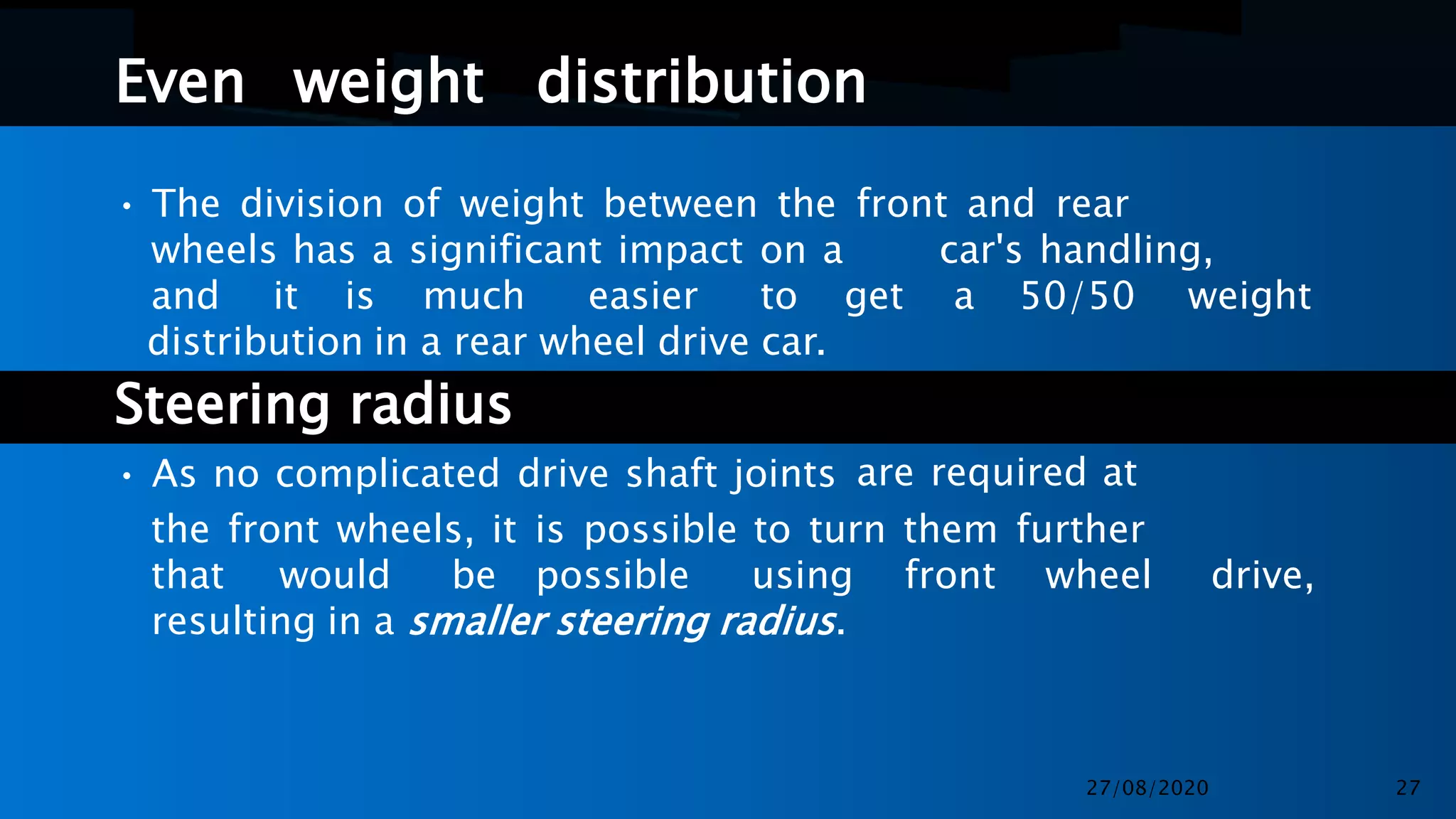 Even weight distribution
• The division of weight between the front and rear
wheels has a significant impact on a car's handling,
and it is much easier to get a 50/50 weight
distribution in a rear wheel drive car.
Steering radius
• As no complicated drive shaft joints are required at
the front wheels, it is possible to turn them further
that would be possible using front wheel drive,
resulting in a smaller steering radius.
27/08/2020 27
 