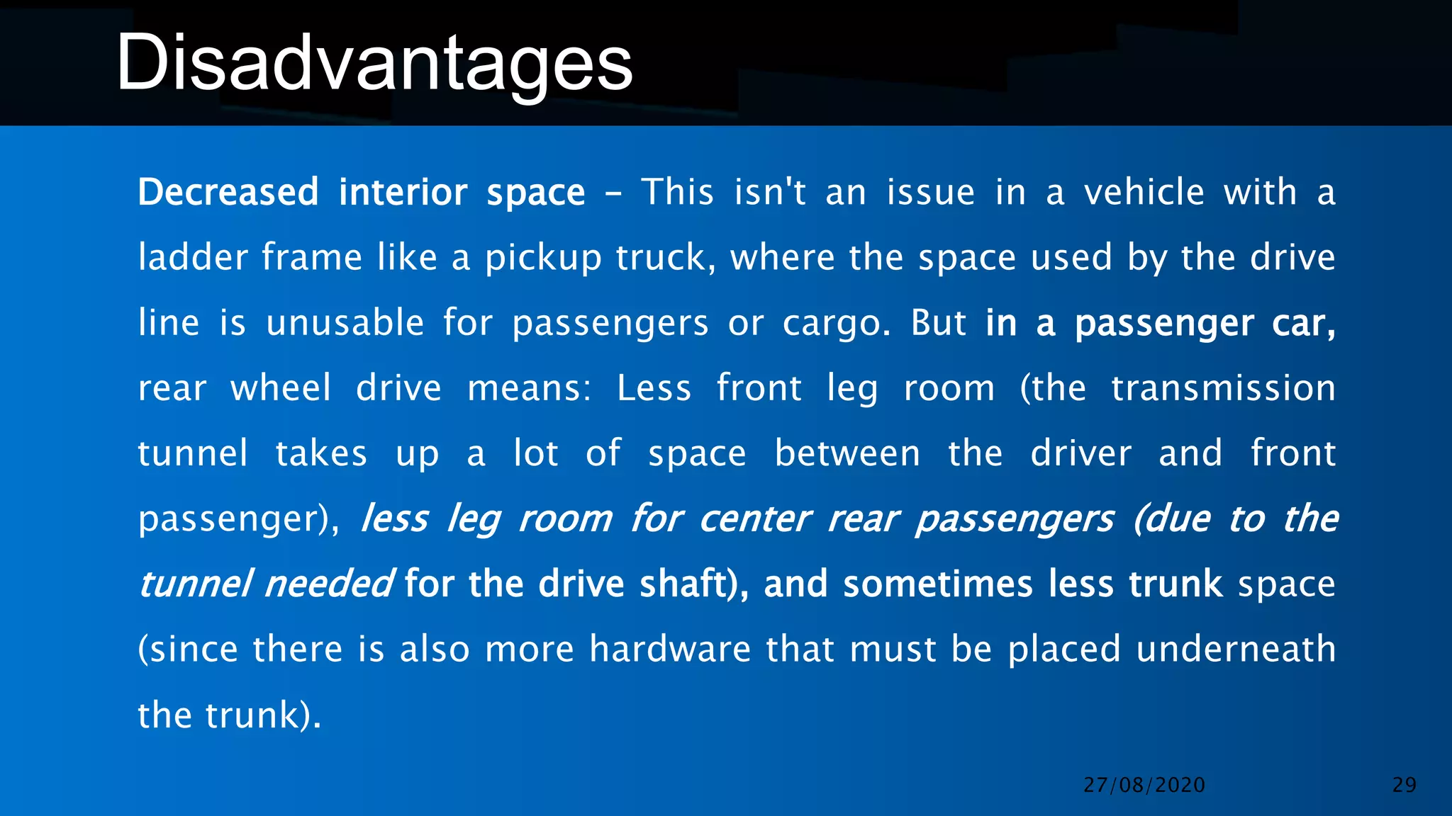 Disadvantages
Decreased interior space – This isn't an issue in a vehicle with a
ladder frame like a pickup truck, where the space used by the drive
line is unusable for passengers or cargo. But in a passenger car,
rear wheel drive means: Less front leg room (the transmission
tunnel takes up a lot of space between the driver and front
passenger), less leg room for center rear passengers (due to the
tunnel needed for the drive shaft), and sometimes less trunk space
(since there is also more hardware that must be placed underneath
the trunk).
27/08/2020 29
 