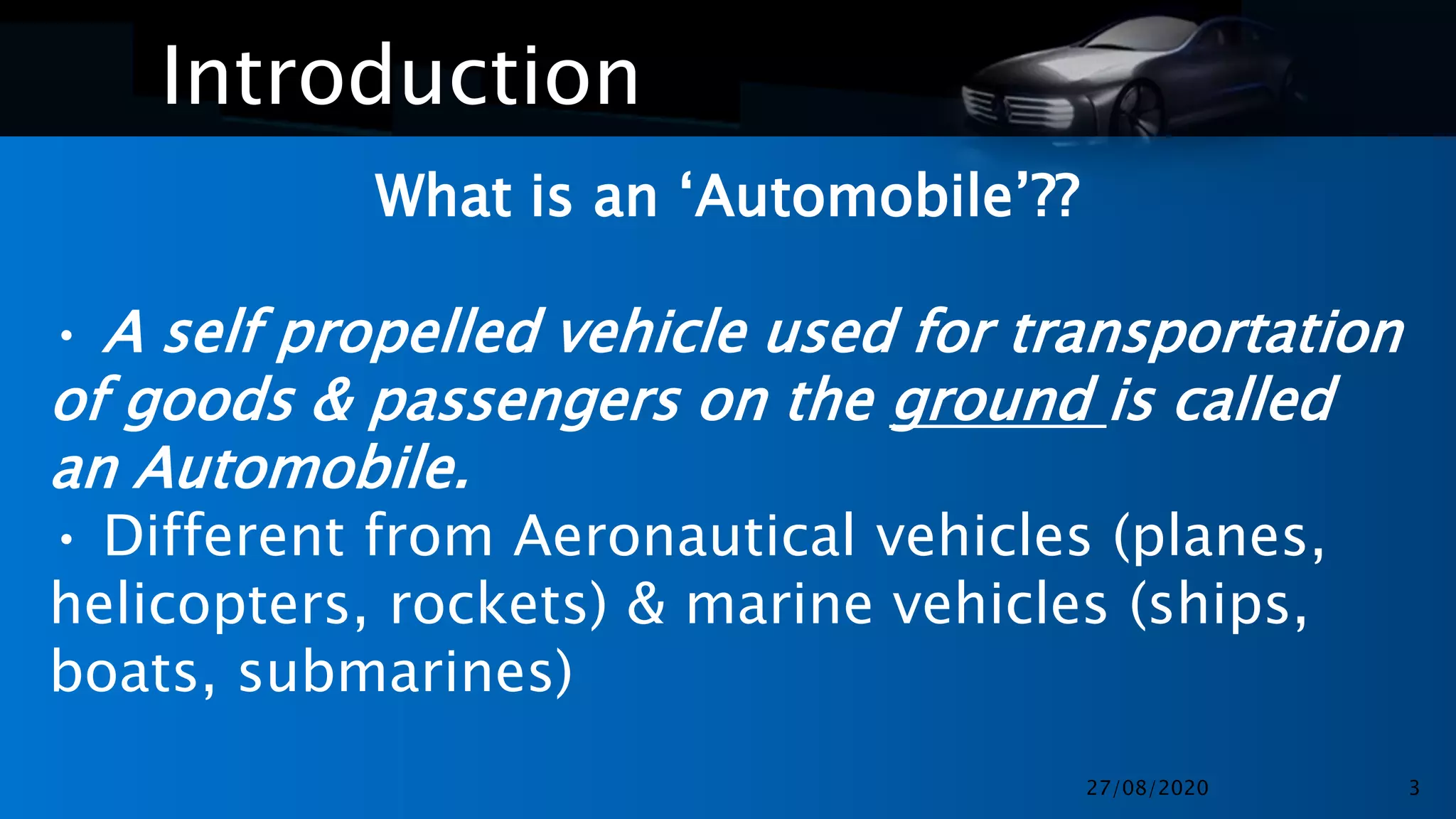 Introduction
What is an ‘Automobile’??
• A self propelled vehicle used for transportation
of goods & passengers on the ground is called
an Automobile.
• Different from Aeronautical vehicles (planes,
helicopters, rockets) & marine vehicles (ships,
boats, submarines)
27/08/2020 3
 