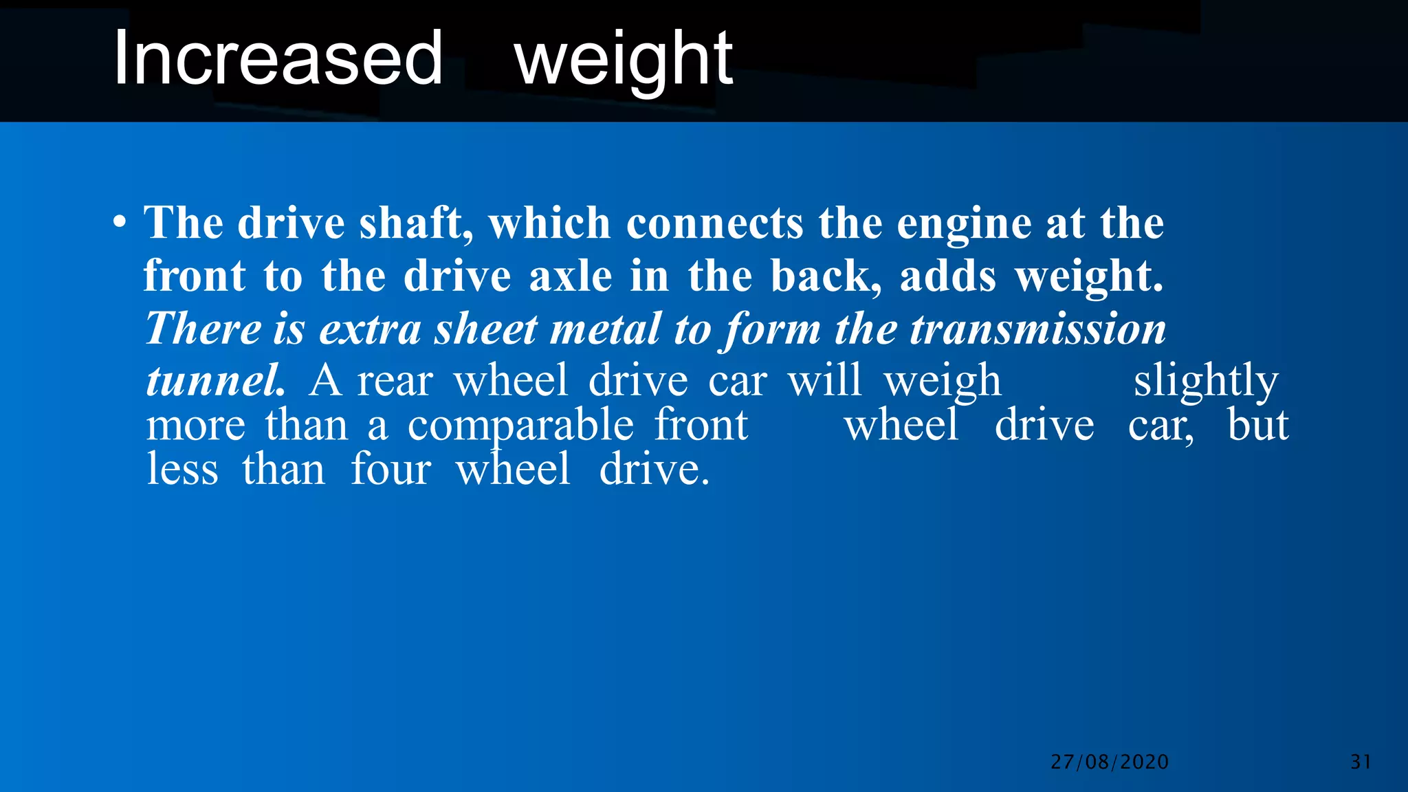 Increased weight
• The drive shaft, which connects the engine at the
front to the drive axle in the back, adds weight.
There is extra sheet metal to form the transmission
tunnel. A rear wheel drive car will weigh slightly
more than a comparable front wheel drive car, but
less than four wheel drive.
27/08/2020 31
 