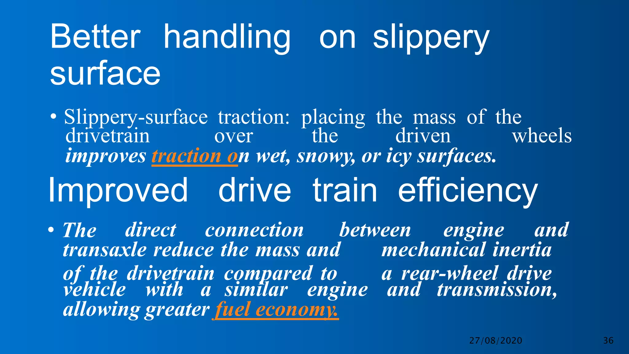 Better handling on slippery
surface
• Slippery-surface traction: placing the mass of the
drivetrain over the driven wheels
improves traction on wet, snowy, or icy surfaces.
Improved drive train efficiency
• The direct connection between engine and
transaxle reduce the mass and
of the drivetrain compared to
mechanical inertia
a rear-wheel drive
vehicle with a similar engine and transmission,
allowing greater fuel economy.
27/08/2020 36
 