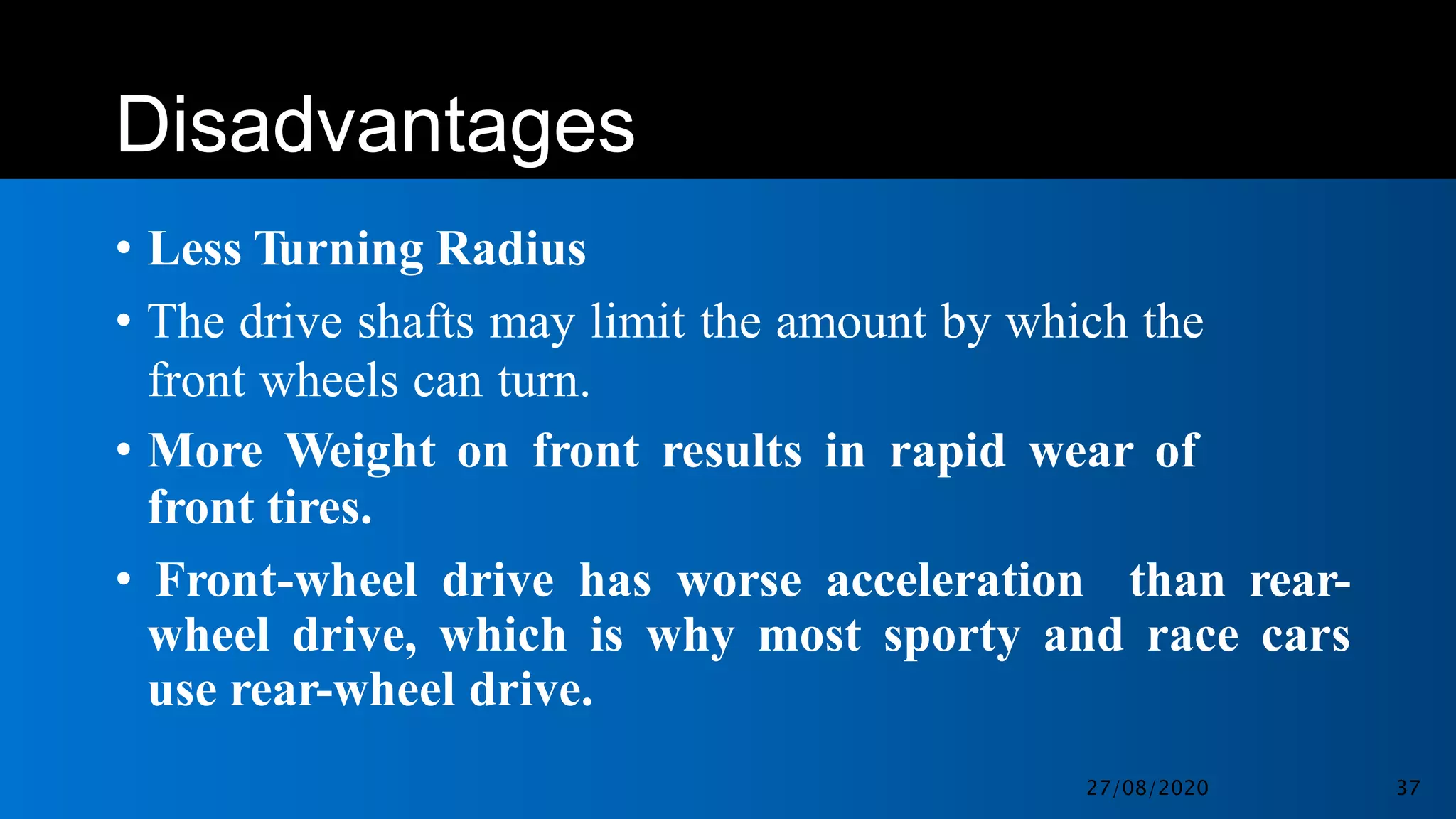 Disadvantages
• Less Turning Radius
• The drive shafts may limit the amount by which the
front wheels can turn.
• More Weight on front results in rapid wear of
front tires.
• Front-wheel drive has worse acceleration than rear-
wheel drive, which is why most sporty and race cars
use rear-wheel drive.
27/08/2020 37
 