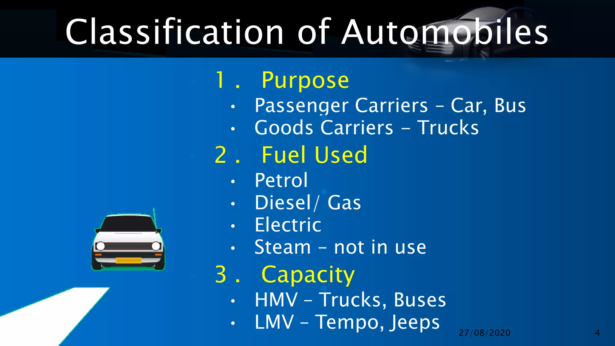 Classification of Automobiles
• 1 . Purpose
• Passenger Carriers – Car, Bus
• Goods Carriers - Trucks
• 2 . Fuel Used
• Petrol
• Diesel/ Gas
• Electric
• Steam – not in use
• 3 . Capacity
• HMV – Trucks, Buses
• LMV – Tempo, Jeeps
•
•
•
27/08/2020 4
 