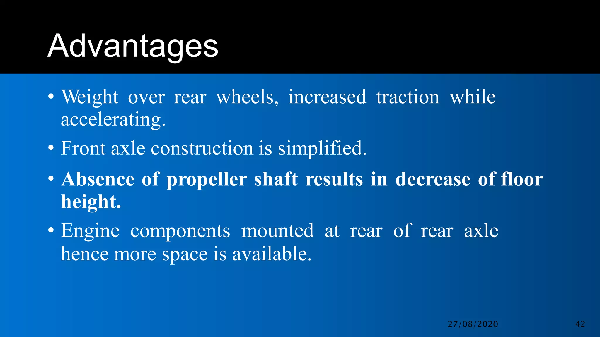 Advantages
• Weight over rear wheels, increased traction while
accelerating.
• Front axle construction is simplified.
• Absence of propeller shaft results in decrease of floor
height.
• Engine components mounted at rear of rear axle
hence more space is available.
27/08/2020 42
 