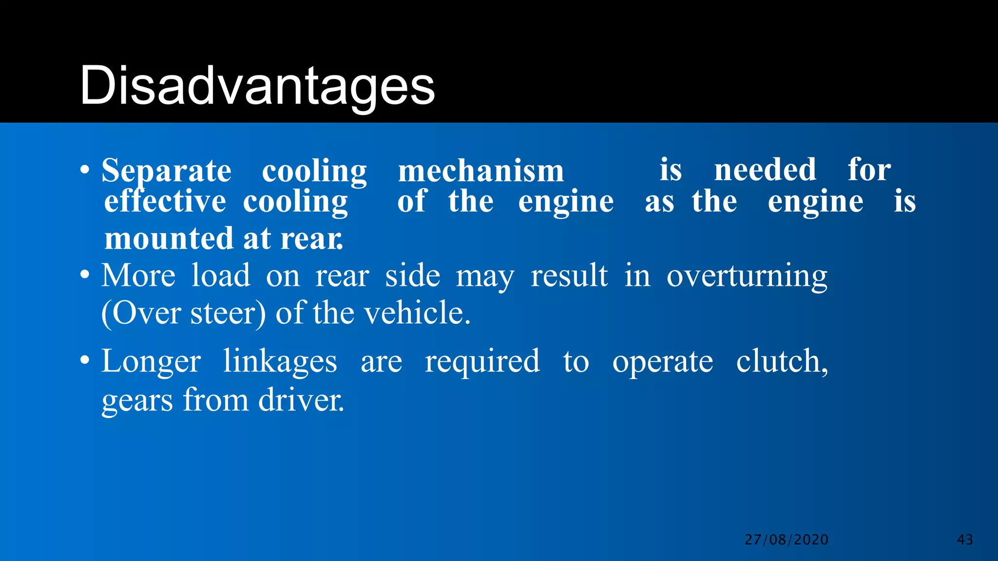 Disadvantages
• Separate cooling mechanism is needed for
effective cooling
mounted at rear.
of the engine as the engine is
• More load on rear side may result in overturning
(Over steer) of the vehicle.
• Longer linkages are required to operate clutch,
gears from driver.
27/08/2020 43
 