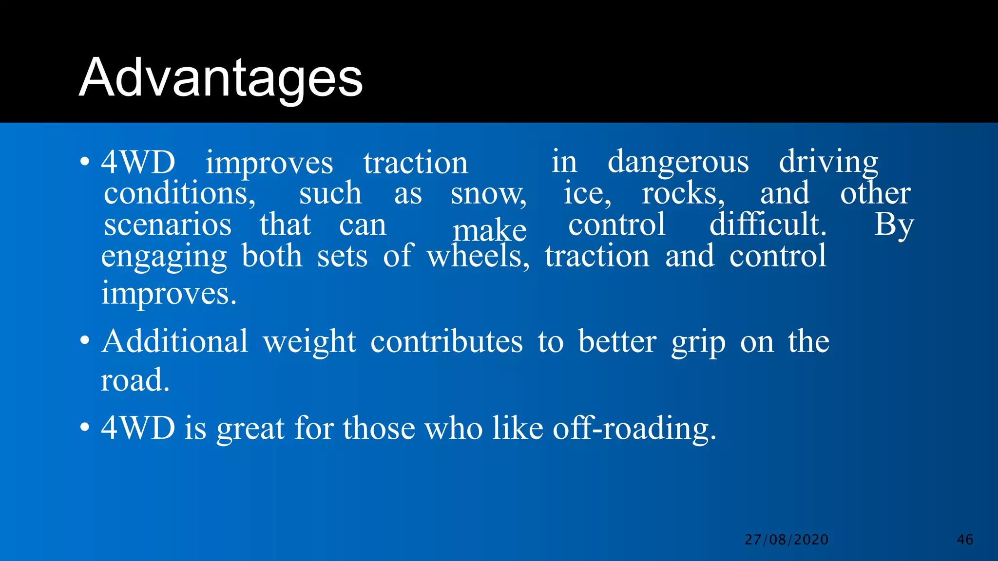 Advantages
• 4WD improves traction in dangerous driving
conditions, such as snow,
make
ice, rocks, and other
scenarios that can control difficult. By
engaging both sets of wheels, traction and control
improves.
• Additional weight contributes to better grip on the
road.
• 4WD is great for those who like off-roading.
27/08/2020 46
 