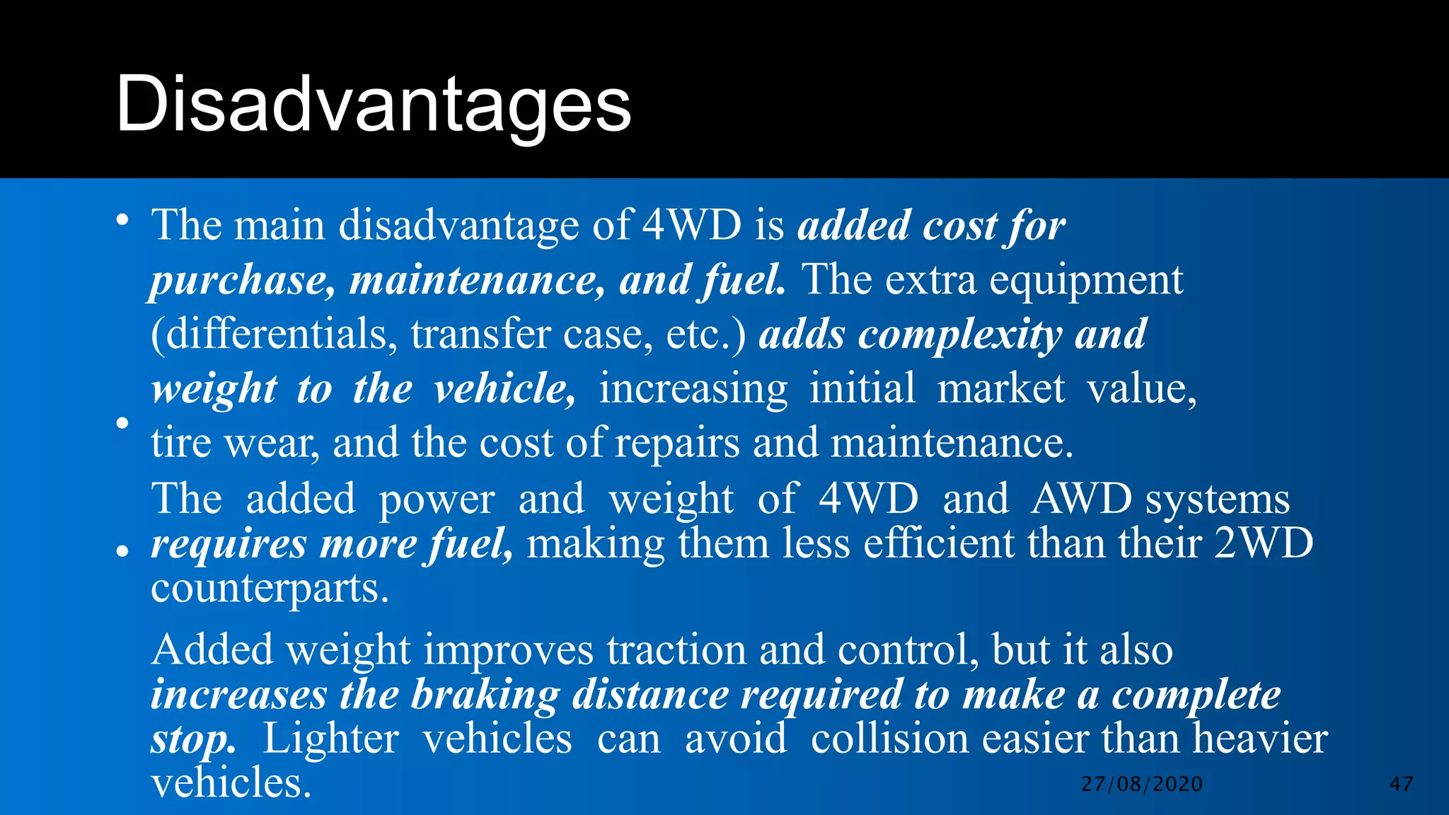Disadvantages
• The main disadvantage of 4WD is added cost for
purchase, maintenance, and fuel. The extra equipment
(differentials, transfer case, etc.) adds complexity and
weight to the vehicle, increasing initial market value,
tire wear, and the cost of repairs and maintenance.
The added power and weight of 4WD and AWD systems
requires more fuel, making them less efficient than their 2WD
counterparts.
Added weight improves traction and control, but it also
increases the braking distance required to make a complete
stop. Lighter vehicles can avoid collision easier than heavier
vehicles.
•
•
27/08/2020 47
 