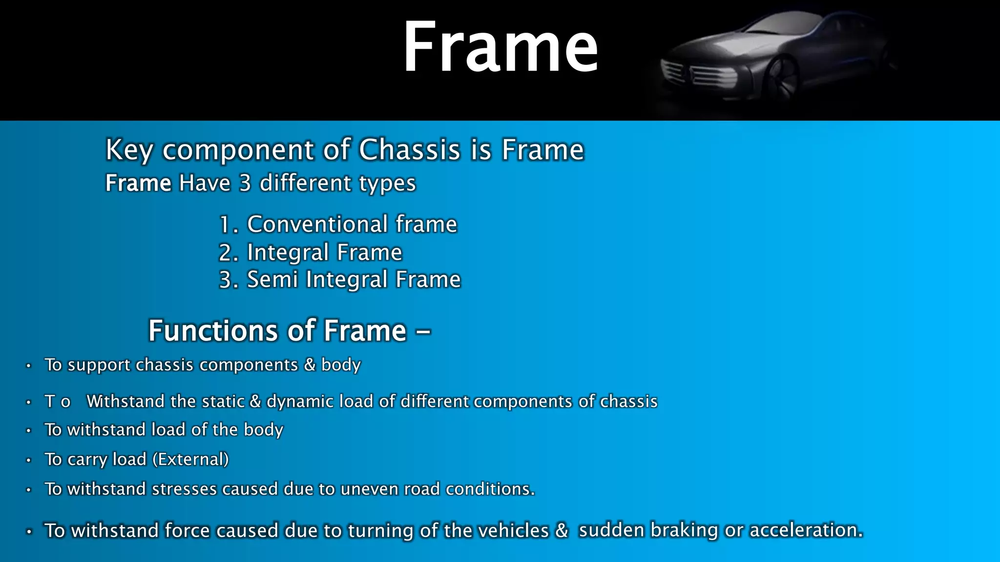 Key component of Chassis is Frame
Frame Have 3 different types
1.
2.
3.
Conventional frame
Integral Frame
Semi Integral Frame
Functions of Frame -
• To support chassis components & body
• T o Withstand the static & dynamic load of different components of chassis
• To withstand load of the body
• To carry load (External)
• To withstand stresses caused due to uneven road conditions.
• To withstand force caused due to turning of the vehicles & sudden braking or acceleration.
Frame
 