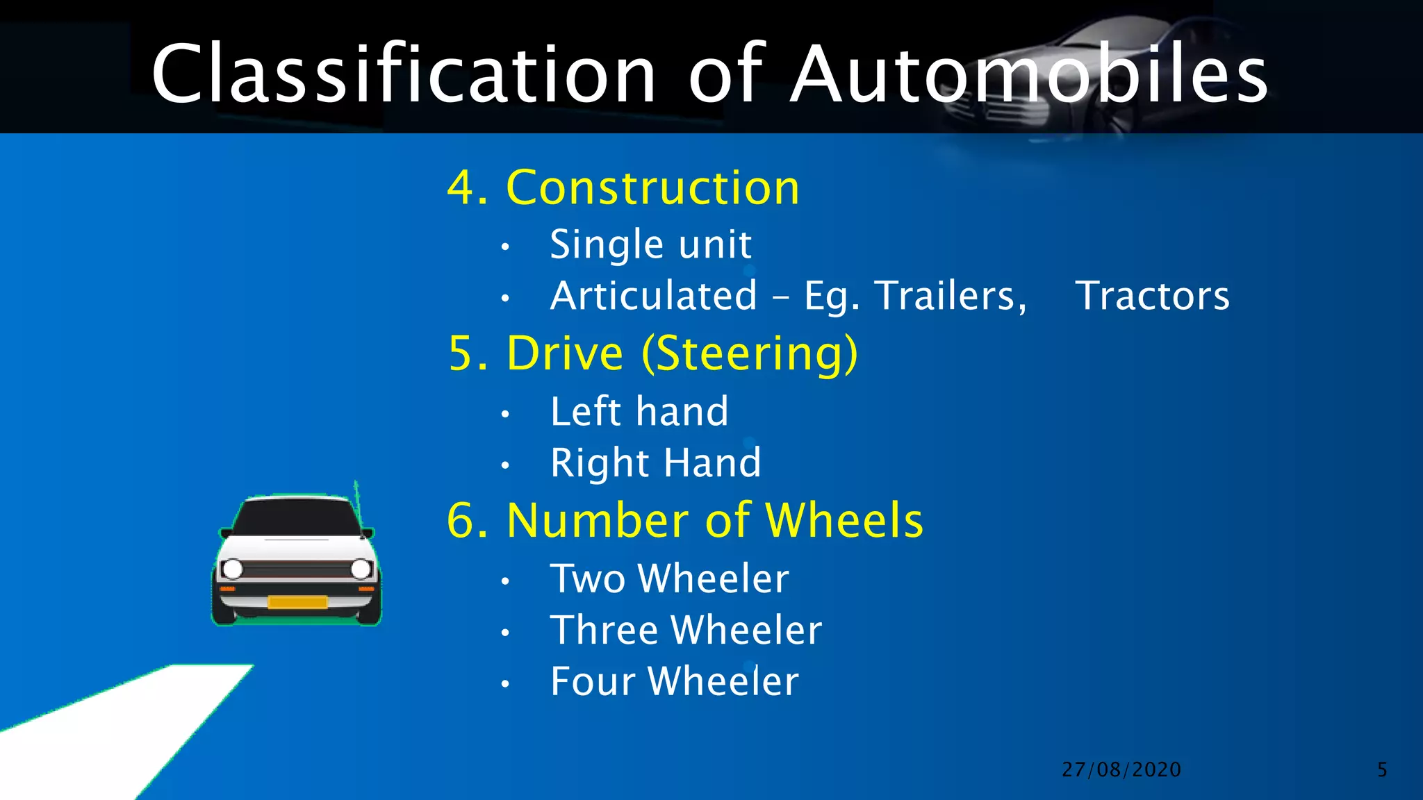 Classification of Automobiles
4. Construction
• Single unit
• Articulated – Eg. Trailers, Tractors
5. Drive (Steering)
• Left hand
• Right Hand
6. Number of Wheels
• Two Wheeler
• Three Wheeler
• Four Wheeler
•
•
•
27/08/2020 5
 