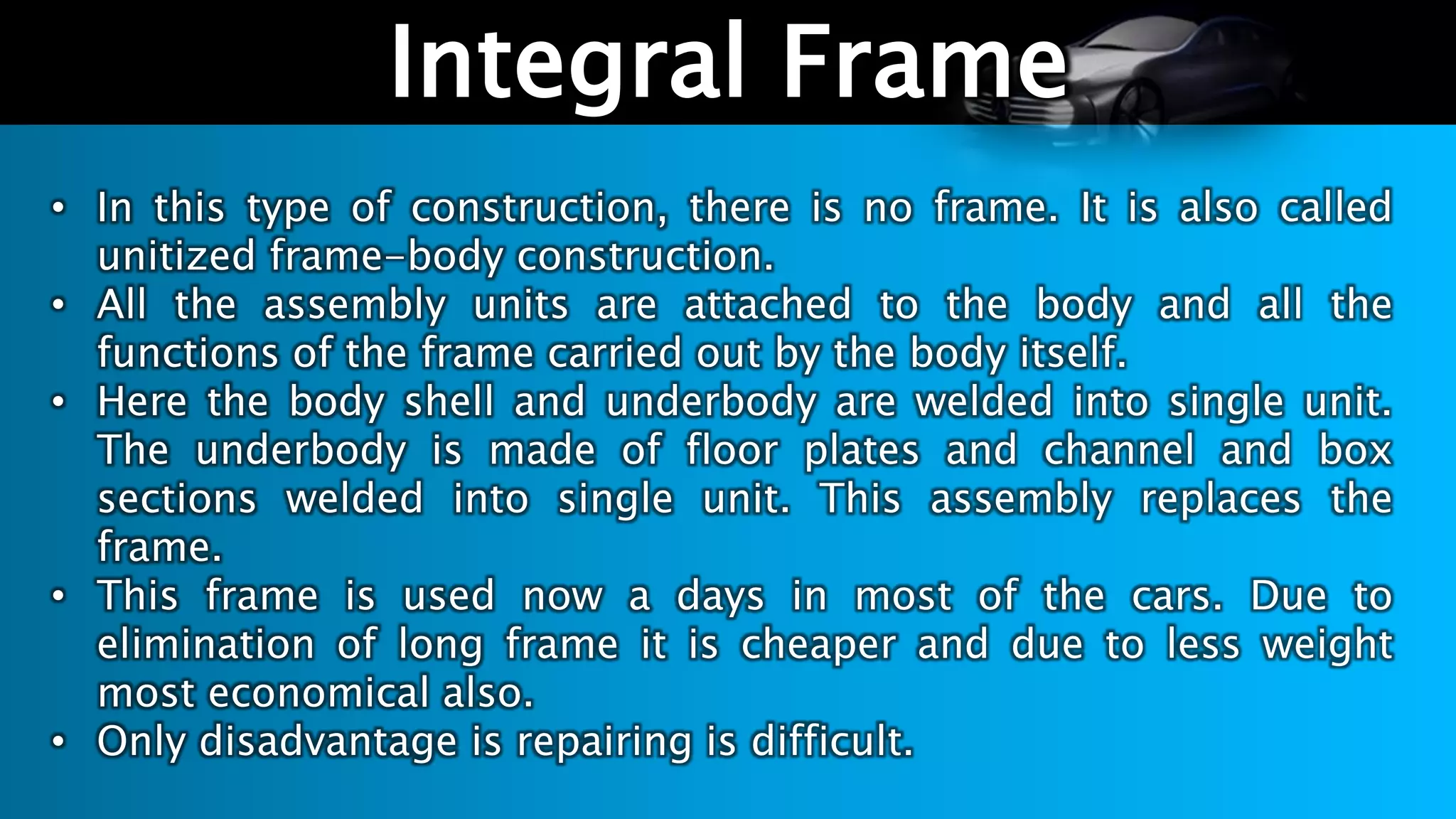 Integral Frame
• In this type of construction, there is no frame. It is also called
unitized frame-body construction.
• All the assembly units are attached to the body and all the
functions of the frame carried out by the body itself.
• Here the body shell and underbody are welded into single unit.
The underbody is made of floor plates and channel and box
sections welded into single unit. This assembly replaces the
frame.
• This frame is used now a days in most of the cars. Due to
elimination of long frame it is cheaper and due to less weight
most economical also.
• Only disadvantage is repairing is difficult.
 