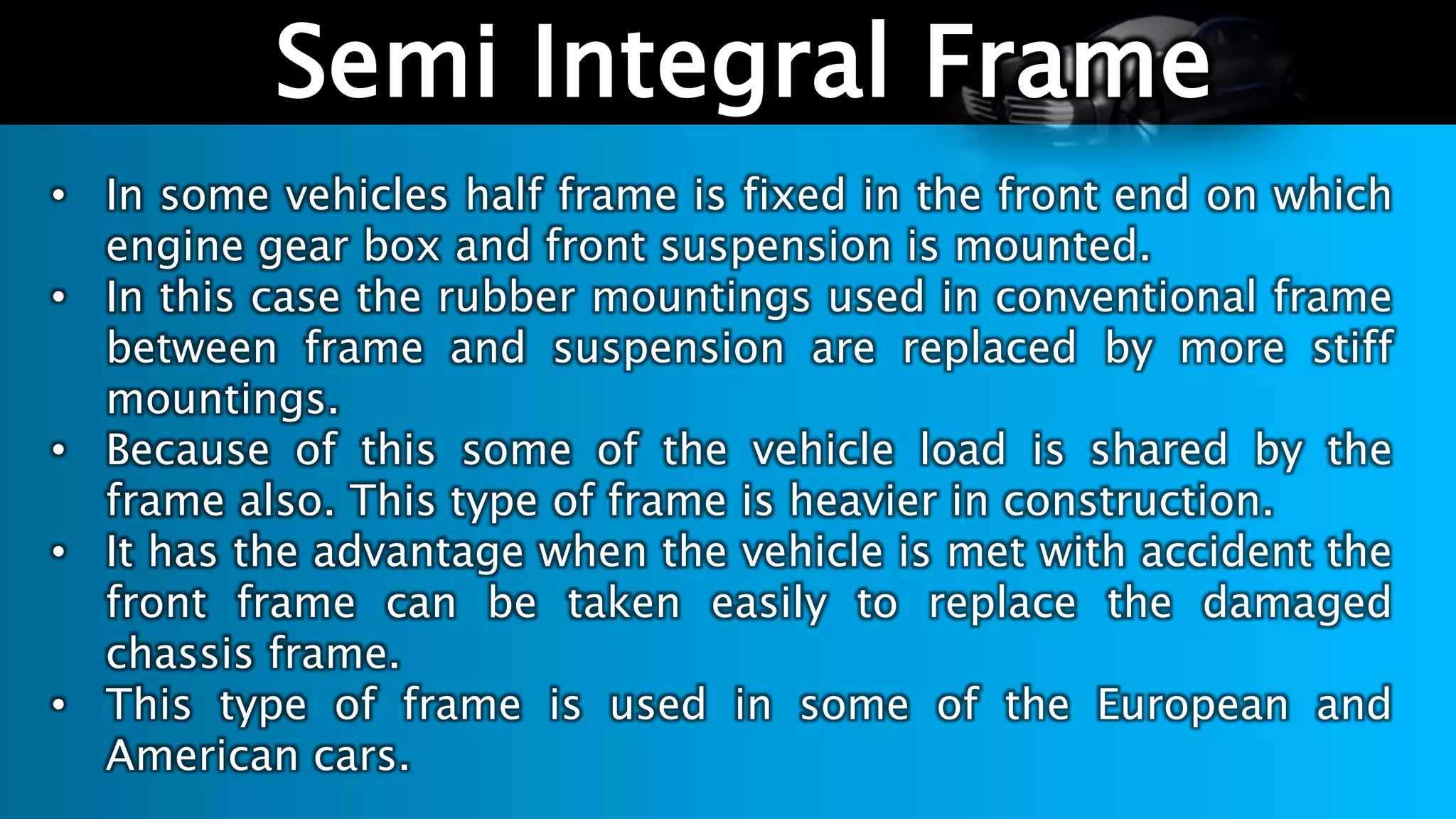 Semi Integral Frame
• In some vehicles half frame is fixed in the front end on which
engine gear box and front suspension is mounted.
• In this case the rubber mountings used in conventional frame
between frame and suspension are replaced by more stiff
mountings.
• Because of this some of the vehicle load is shared by the
frame also. This type of frame is heavier in construction.
• It has the advantage when the vehicle is met with accident the
front frame can be taken easily to replace the damaged
chassis frame.
• This type of frame is used in some of the European and
American cars.
 