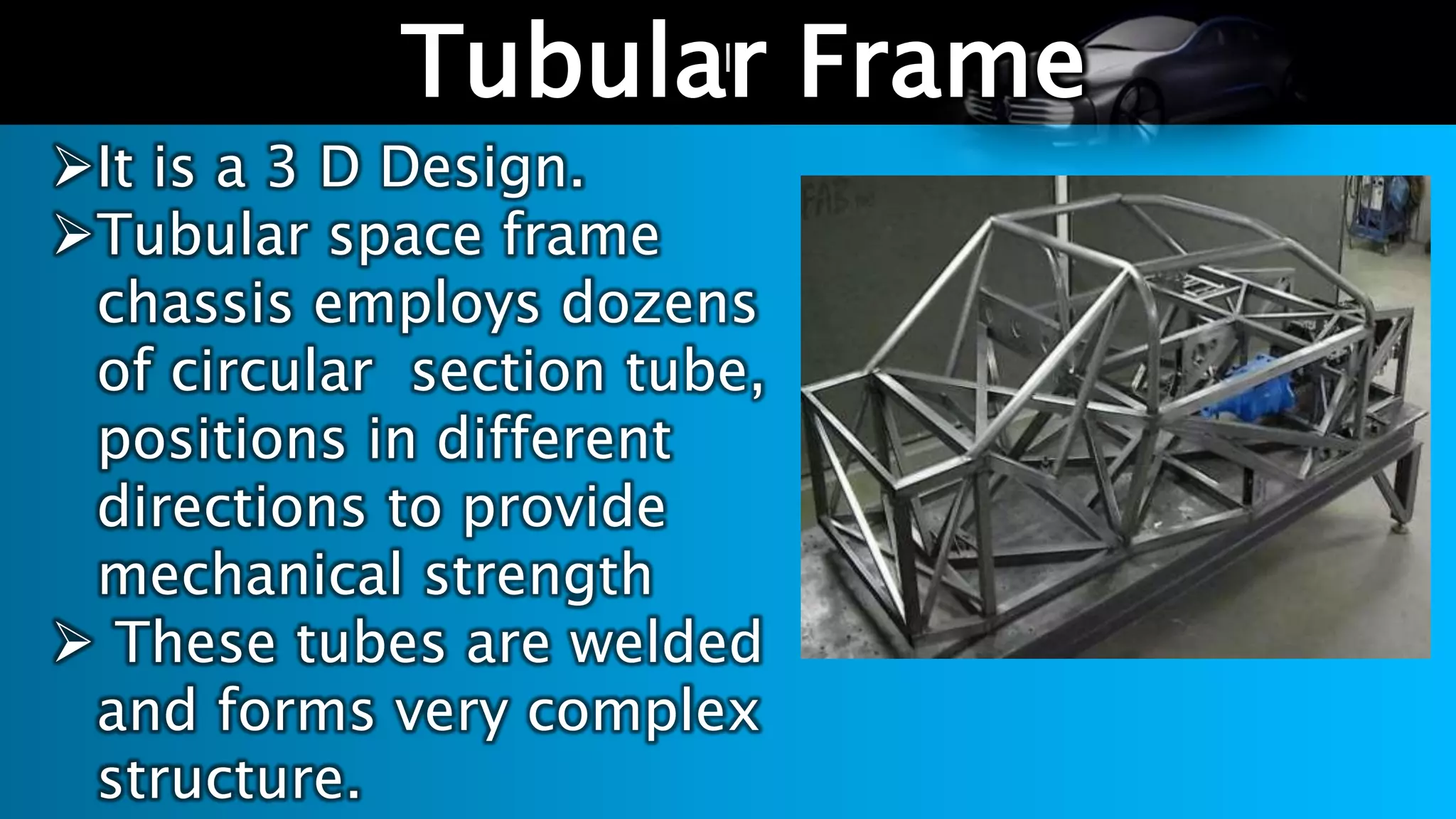 l
Tubular Frame
It is a 3 D Design.
Tubular space frame
chassis employs dozens
of circular section tube,
positions in different
directions to provide
mechanical strength
 These tubes are welded
and forms very complex
structure.
 