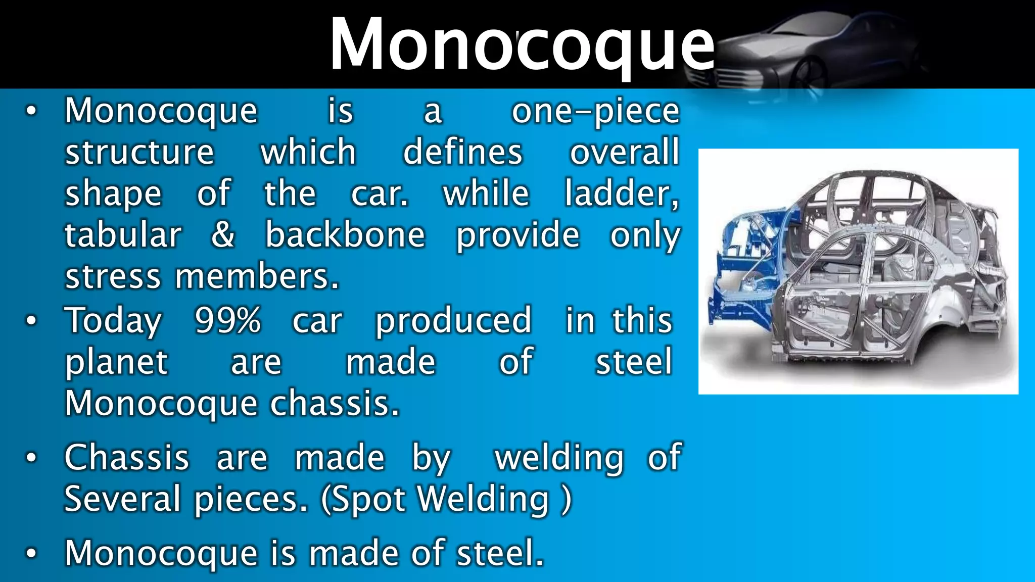 l
Monocoque
• Monocoque is a one-piece
structure which defines overall
shape of the car. while ladder,
tabular & backbone provide only
stress members.
• Today 99% car produced in this
planet are made of steel
Monocoque chassis.
• Chassis are made by welding of
Several pieces. (Spot Welding )
• Monocoque is made of steel.
 