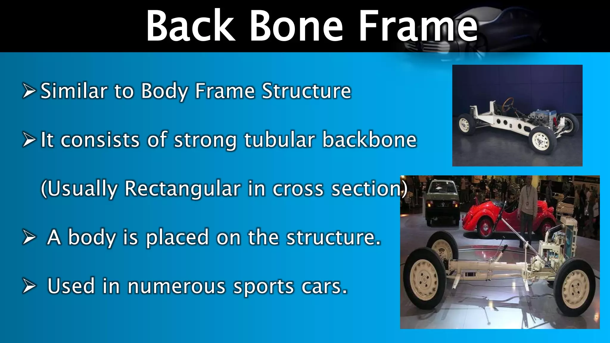 l
Back Bone Frame
Similar to Body Frame Structure
It consists of strong tubular backbone
(Usually Rectangular in cross section)
 A body is placed on the structure.
 Used in numerous sports cars.
 