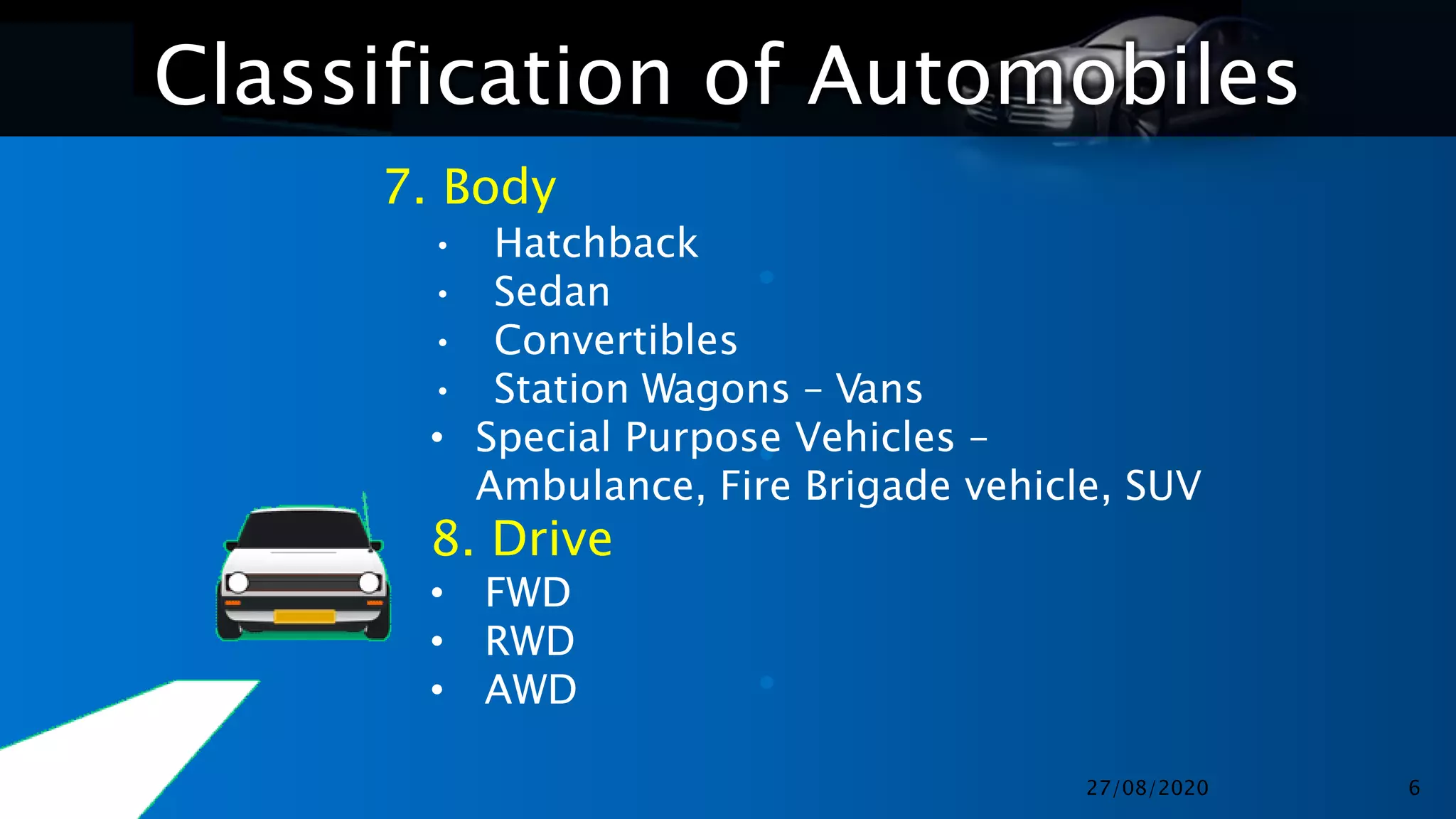 Classification of Automobiles
•
•
•
7. Body
• Hatchback
• Sedan
• Convertibles
• Station Wagons – Vans
• Special Purpose Vehicles –
Ambulance, Fire Brigade vehicle, SUV
8. Drive
• FWD
• RWD
• AWD
27/08/2020 6
 