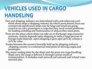 VEHICLES USED IN CARGO HANDELING Port and shipping industry are interrelated with each other,one can’t think about ships n shipping industry by which ports doesn’t have any commercial significance.ships may be large and small sea going vessel,it can carry passengers n cargo.but they need certain platforms for loading,unloding and maintanance of ship.so,they need ports.  Ports are the place where ships can take on or discharge cargo.countries economy  mainly depends upon shipping,inindia,a large percent of foreign trade depends  upon shipping.it goes upto 90% by volume n 70% by value. Trades between the country basically held up by shipping industry .shipping country is a commercial enterprise of moving cargos and passengers. The major trading done by the ships and the ports are cargo handling. Ships carry the cargo n delivers it through various mode of transportation. It includes road network,rail network and inland water network also. 