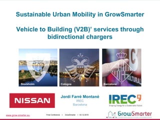 www.grow-smarter.eu Final Conference I GrowSmarter I 03.12.2019
Jordi Farré Montané
IREC
Barcelona
Stockholm Cologne Barcelona
Sustainable Urban Mobility in GrowSmarter
Vehicle to Building (V2B)’ services through
bidirectional chargers
 