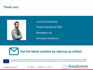 www.grow-smarter.eu Final Conference I GrowSmarter I 03.12.2019
Get the latest updates by signing up online!
This project has received funding from the European Union’s Horizon 2020 research and innovation programme under grant agreement no 646456.
The sole responsibility for the content of this presentation lies with the GrowSmarter project and in no way reflects the views of the European Union.
Jordi Farré Montané
jfarre@irec.cat
www.grow-smarter.eu
Project Engineer at IREC
Thank you!
Your
photo
here!
 